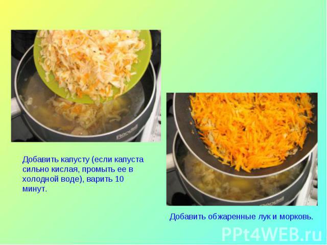 Добавить капусту (если капуста сильно кислая, промыть ее в холодной воде), варить 10 минут.Добавить обжаренные лук и морковь.