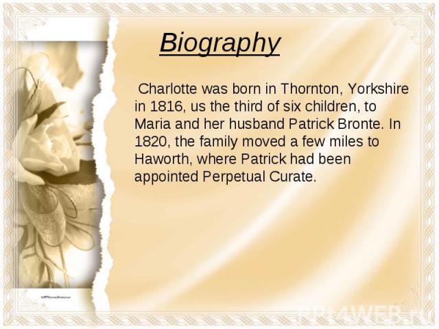 Biography Charlotte was born in Thornton, Yorkshire in 1816, us the third of six children, to Maria and her husband Patrick Bronte. In 1820, the family moved a few miles to Haworth, where Patrick had been appointed Perpetual Curate.