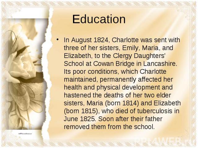 EducationIn August 1824, Charlotte was sent with three of her sisters, Emily, Maria, and Elizabeth, to the Clergy Daughters' School at Cowan Bridge in Lancashire. Its poor conditions, which Charlotte maintained, permanently affected her health and p…
