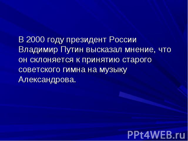 В 2000 году президент России Владимир Путин высказал мнение, что он склоняется к принятию старого советского гимна на музыку Александрова.