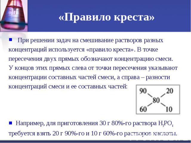 «Правило креста» При решении задач на смешивание растворов разных концентраций используется «правило креста». В точке пересечения двух прямых обозначают концентрацию смеси. У концов этих прямых слева от точки пересечения указывают концентрации соста…