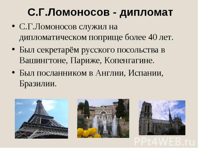 С.Г.Ломоносов - дипломатС.Г.Ломоносов служил на дипломатическом поприще более 40 лет.Был секретарём русского посольства в Вашингтоне, Париже, Копенгагине.Был посланником в Англии, Испании, Бразилии.