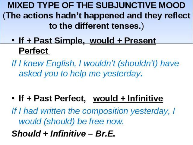MIXED TYPE OF THE SUBJUNCTIVE MOOD(The actions hadn’t happened and they reflect to the different tenses.)If + Past Simple, would + Present Perfect If I knew English, I wouldn’t (shouldn’t) have asked you to help me yesterday.If + Past Perfect, would…