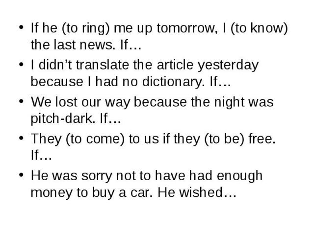 If he (to ring) me up tomorrow, I (to know) the last news. If…I didn’t translate the article yesterday because I had no dictionary. If…We lost our way because the night was pitch-dark. If…They (to come) to us if they (to be) free. If…He was sorry no…