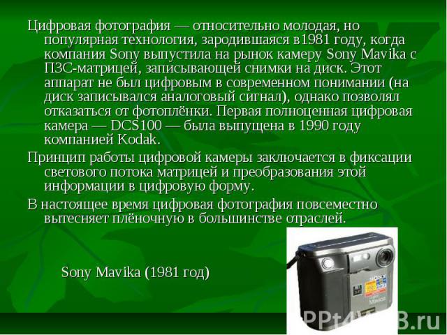 Цифровая фотография — относительно молодая, но популярная технология, зародившаяся в1981 году, когда компания Sony выпустила на рынок камеру Sony Mavika с ПЗС-матрицей, записывающей снимки на диск. Этот аппарат не был цифровым в современном понимани…