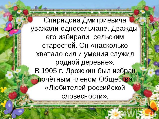 Спиридона Дмитриевича уважали односельчане. Дважды его избирали сельским старостой. Он «насколько хватало сил и умения служил родной деревне».В 1905 г. Дрожжин был избран почётным членом Общества «Любителей российской словесности».