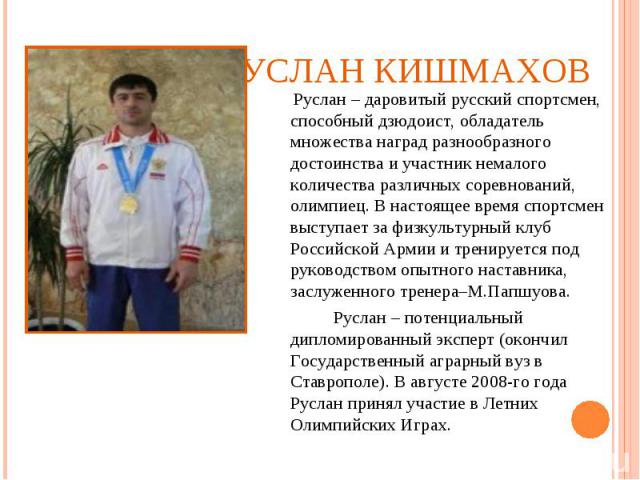 Руслан Кишмахов Руслан – даровитый русский спортсмен, способный дзюдоист, обладатель множества наград разнообразного достоинства и участник немалого количества различных соревнований, олимпиец. В настоящее время спортсмен выступает за физкультурный …