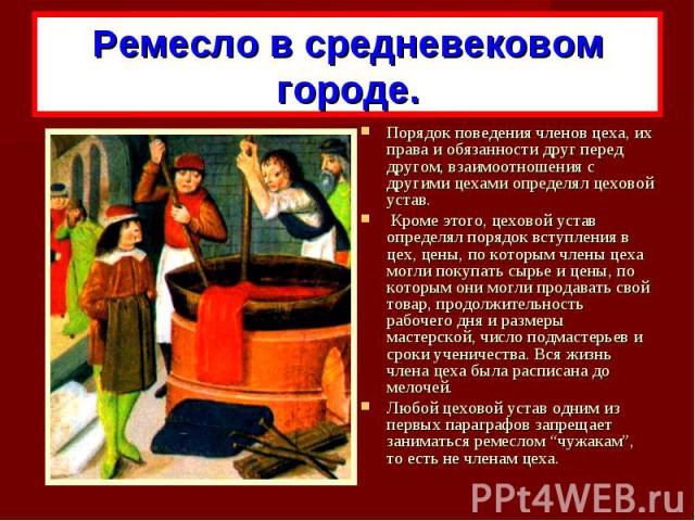 Ремесло в средневековом городе.Порядок поведения членов цеха, их права и обязанности друг перед другом, взаимоотношения с другими цехами определял цеховой устав. Кроме этого, цеховой устав определял порядок вступления в цех, цены, по которым члены ц…