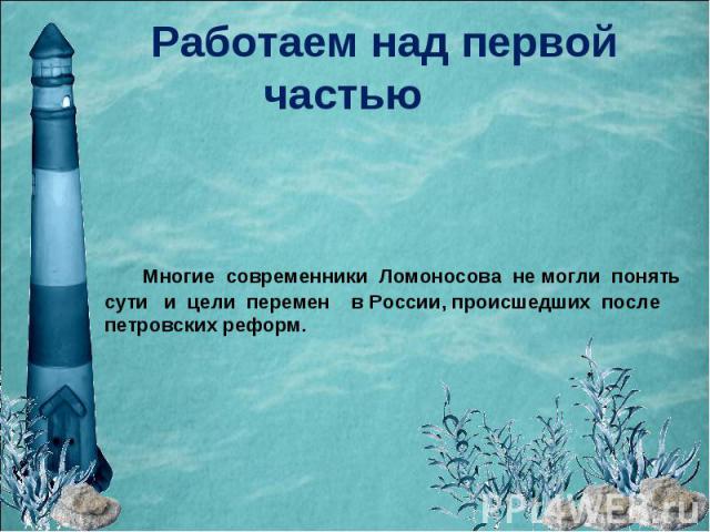 Работаем над первой частью Многие современники Ломоносова не могли понять сути и цели перемен в России, происшедших после петровских реформ.