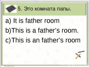 5. Это комната папы. It is father roomThis is a father’s room.This is an father’