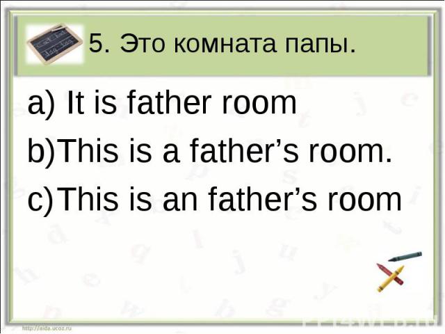 5. Это комната папы. It is father roomThis is a father’s room.This is an father’s room