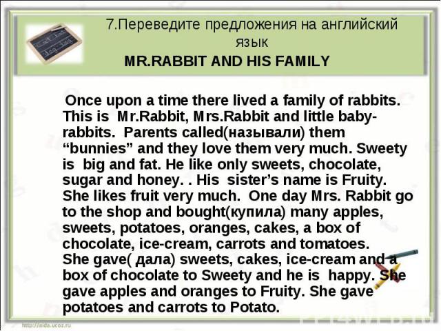 7.Переведите предложения на английский язык MR.RABBIT AND HIS FAMILY Once upon a time there lived a family of rabbits. This is Mr.Rabbit, Mrs.Rabbit and little baby-rabbits. Parents called(называли) them “bunnies” and they love them very much. Sweet…