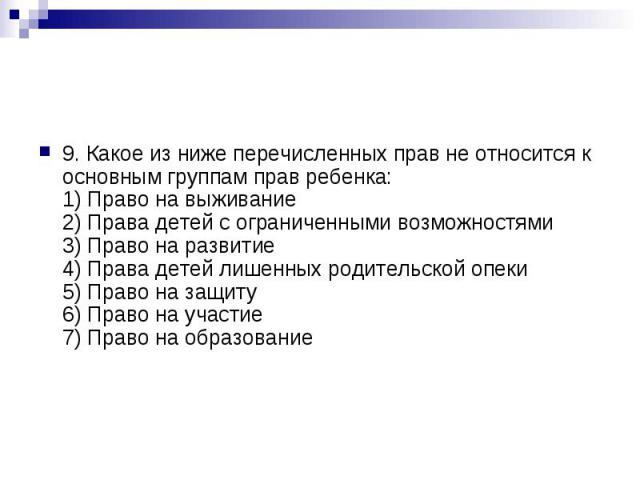 9. Какое из ниже перечисленных прав не относится к основным группам прав ребенка: 1) Право на выживание 2) Права детей с ограниченными возможностями 3) Право на развитие 4) Права детей лишенных родительской опеки 5) Право на защиту 6) Право на участ…