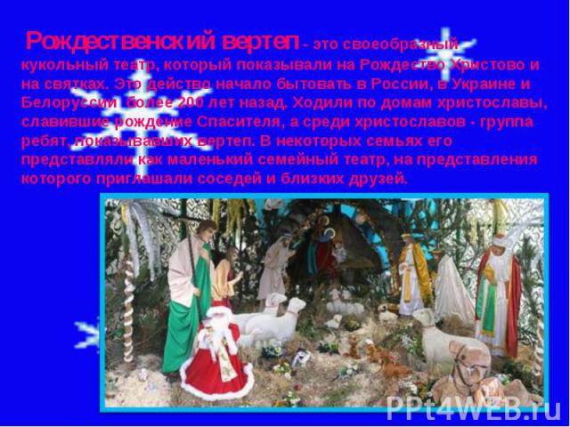 Рождественский вертеп - это своеобразный кукольный театр, который показывали на Рождество Христово и на святках. Это действо начало бытовать в России, в Украине и Белоруссии  более 200 лет назад. Ходили по домам христославы, славившие рождение Спаси…