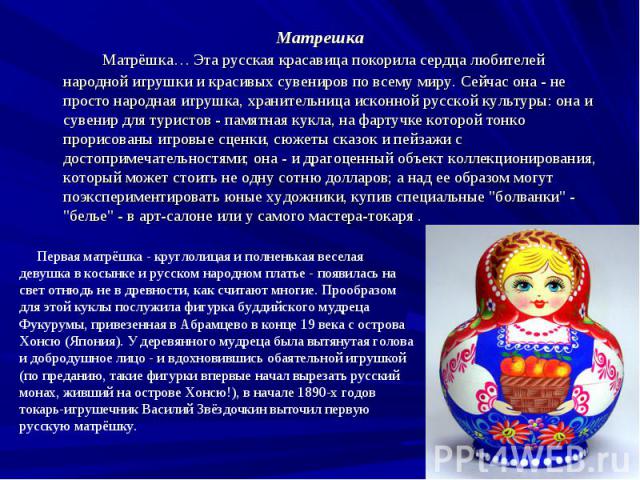 Матрешка Матрёшка… Эта русская красавица покорила сердца любителей народной игрушки и красивых сувениров по всему миру. Сейчас она - не просто народная игрушка, хранительница исконной русской культуры: она и сувенир для туристов - памятная кукла, на…