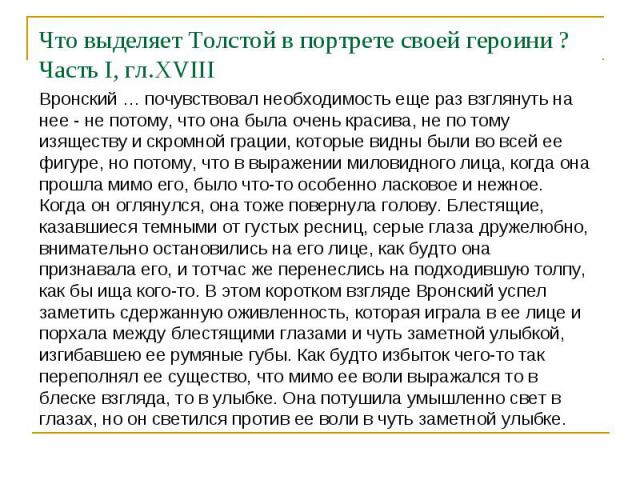 Что выделяет Толстой в портрете своей героини ? Часть I, гл.XVIIIВронский … почувствовал необходимость еще раз взглянуть на нее - не потому, что она была очень красива, не по тому изяществу и скромной грации, которые видны были во всей ее фигуре, но…