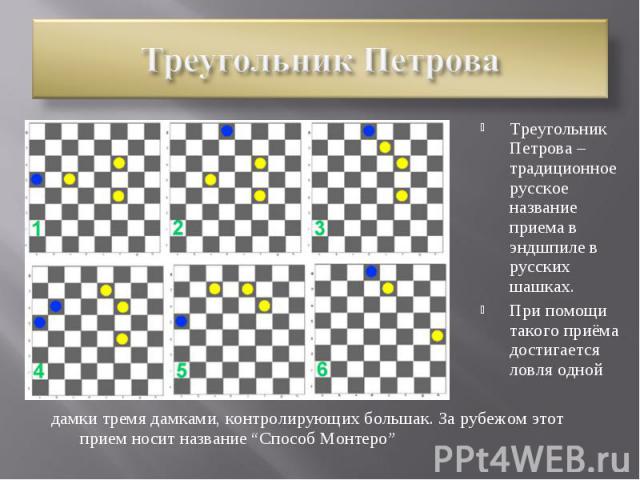 Треугольник ПетроваТреугольник Петрова – традиционное русское название приема в эндшпиле в русских шашках.При помощи такого приёма достигается ловля однойдамки тремя дамками, контролирующих большак. За рубежом этот прием носит название “Способ Монтеро”