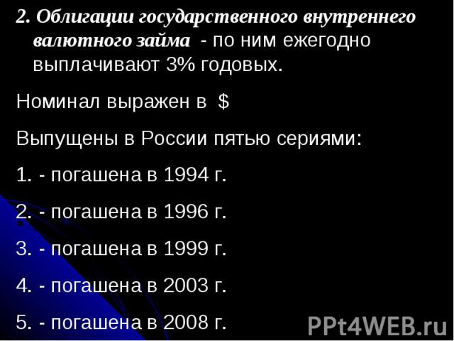 2. Облигации государственного внутреннего валютного займа - по ним ежегодно выплачивают 3% годовых.Номинал выражен в $Выпущены в России пятью сериями: - погашена в 1994 г. - погашена в 1996 г. - погашена в 1999 г. - погашена в 2003 г. - погашена в 2008 г.