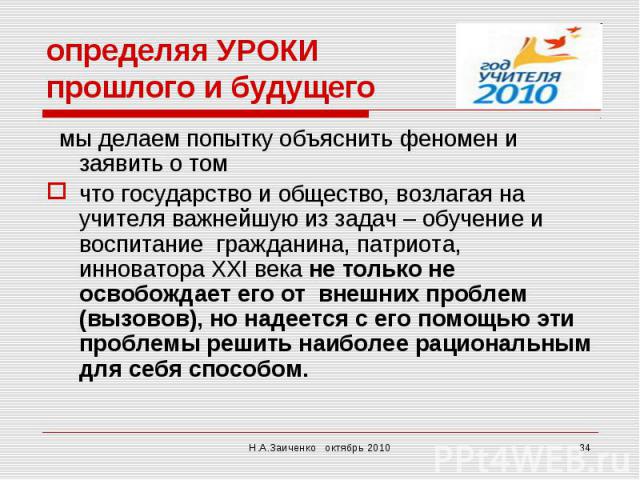 определяя УРОКИ прошлого и будущего мы делаем попытку объяснить феномен и заявить о том что государство и общество, возлагая на учителя важнейшую из задач – обучение и воспитание гражданина, патриота, инноватора ХХI века не только не освобождает его…