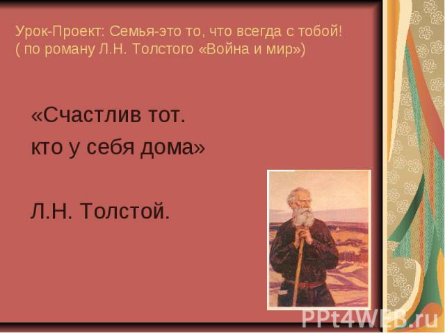 Урок-Проект: Семья-это то, что всегда с тобой! ( по роману Л.Н. Толстого «Война и мир»)«Счастлив тот.кто у себя дома»Л.Н. Толстой.