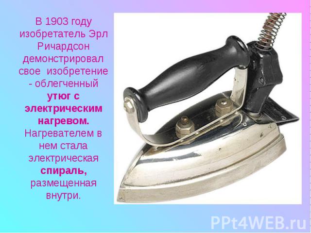 В 1903 году изобретатель Эрл Ричардсон демонстрировал свое изобретение - облегченный утюг с электрическим нагревом. Нагревателем в нем стала электрическая спираль, размещенная внутри.