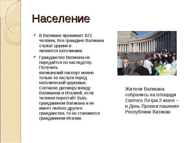 Население В Ватикане проживает 821 человек. Все граждане Ватикана служат церкви и являются католиками.Гражданство Ватикана не передаётся по наследству. Получить ватиканский паспорт можно только за заслуги перед католической церковью. Согласно догово…