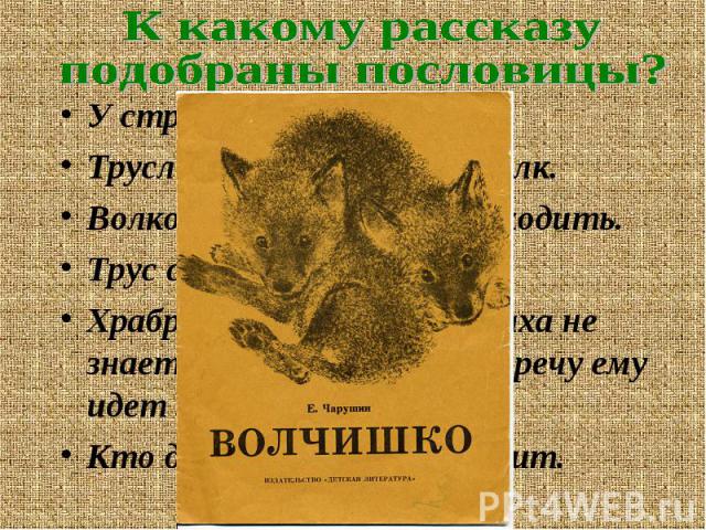 К какому рассказуподобраны пословицы?У страха глаза велики. Трусливому зайцу и пень волк.Волков бояться – в лес не ходить.Трус своей тени боится. Храбрый не тот, кто страха не знает, а кто узнал и навстречу ему идет .Кто дрожит – тот и бежит.