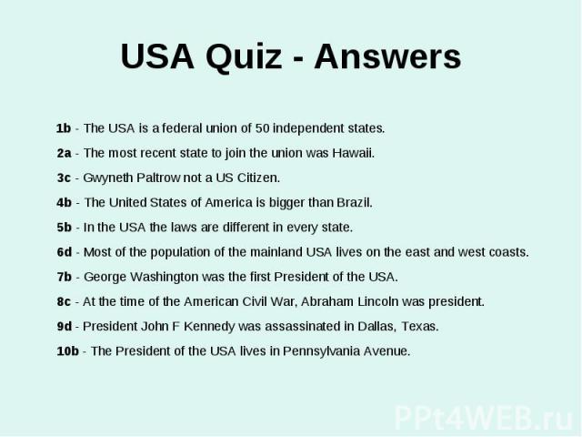 USA Quiz - Answers 1b - The USA is a federal union of 50 independent states.2a - The most recent state to join the union was Hawaii.3c - Gwyneth Paltrow not a US Citizen.4b - The United States of America is bigger than Brazil.5b - In the USA the law…