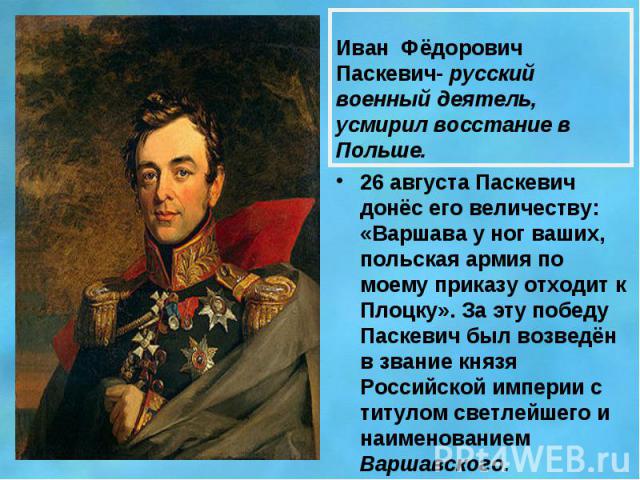 Иван Фёдорович Паскевич- русский военный деятель, усмирил восстание в Польше.26 августа Паскевич донёс его величеству: «Варшава у ног ваших, польская армия по моему приказу отходит к Плоцку». За эту победу Паскевич был возведён в звание князя Россий…