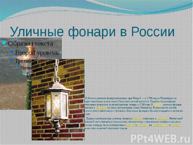 Уличные фонари в России В России уличные фонари появились при Петре I — в 1706 году в Петербурге на фасадах некоторых домов около Петропавловской крепости. Первые стационарные светильники появились на петербургских улицах в 1718 году. В Москве уличн…