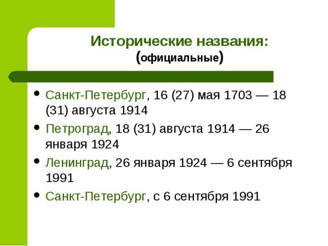 Исторические названия:(официальные)Санкт-Петербург, 16 (27) мая 1703 — 18 (31) августа 1914Петроград, 18 (31) августа 1914 — 26 января 1924Ленинград, 26 января 1924 — 6 сентября 1991Санкт-Петербург, с 6 сентября 1991