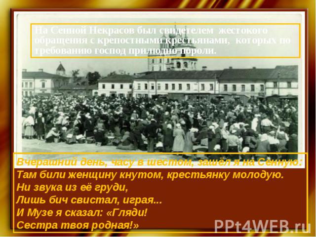 На Сенной Некрасов был свидетелем жестокого обращения с крепостными крестьянами, которых по требованию господ прилюдно пороли.Вчерашний день, часу в шестом, зашёл я на Сенную:Там били женщину кнутом, крестьянку молодую.Ни звука из её груди,Лишь бич …