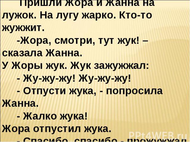 Жук . Пришли Жора и Жанна на лужок. На лугу жарко. Кто-то жужжит. -Жора, смотри, тут жук! – сказала Жанна.У Жоры жук. Жук зажужжал: - Жу-жу-жу! Жу-жу-жу! - Отпусти жука, - попросила Жанна. - Жалко жука!Жора отпустил жука. - Спасибо, спасибо,- прожуж…