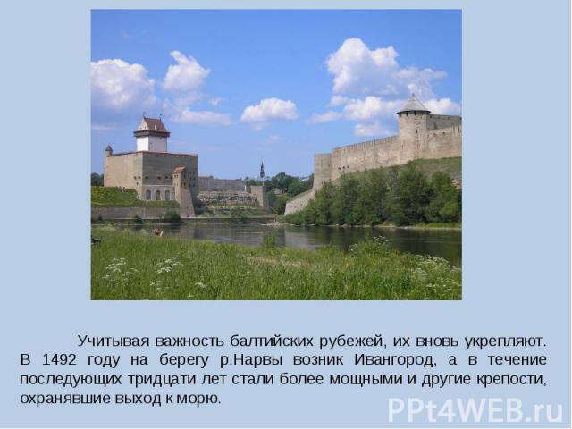  Учитывая важность балтийских рубежей, их вновь укрепляют. В 1492 году на берегу р.Нарвы возник Ивангород, а в течение последующих тридцати лет стали более мощными и другие крепости, охранявшие выход к морю.