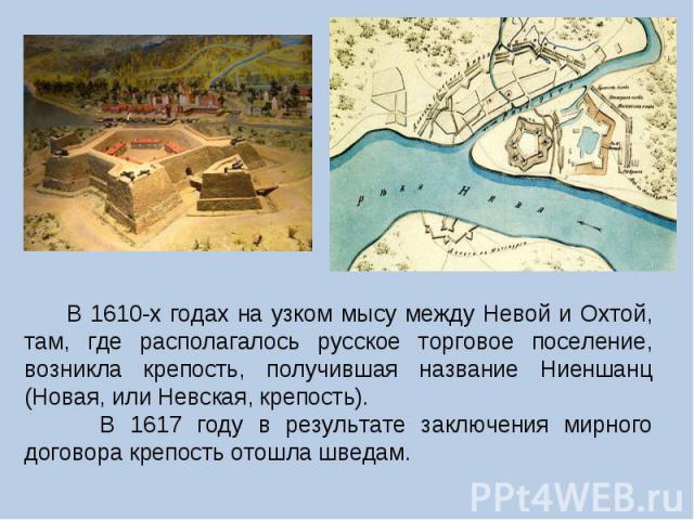 В 1610-х годах на узком мысу между Невой и Охтой, там, где располагалось русское торговое поселение, возникла крепость, получившая название Ниеншанц (Новая, или Невская, крепость). В 1617 году в результате заключения мирного договора крепость отошла…