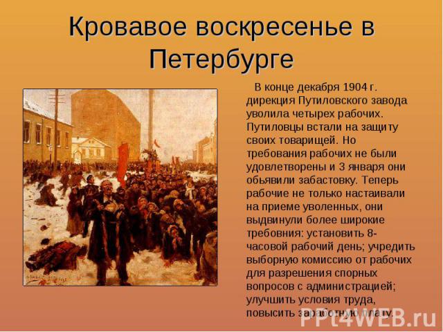 Кровавое воскресенье в Петербурге В конце декабря 1904 г. дирекция Путиловского завода уволила четырех рабочих. Путиловцы встали на защиту своих товарищей. Но требования рабочих не были удовлетворены и 3 января они обьявили забастовку. Теперь рабочи…