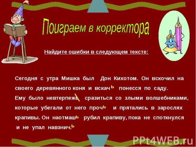 Поиграем в корректораНайдите ошибки в следующем тексте:Сегодня с утра Мишка был Дон Кихотом. Он вскочил на своего деревянного коня и вскач понесся по саду. Ему было невтерпежь сразиться со злыми волшебниками, которые убегали от него проч и прятались…