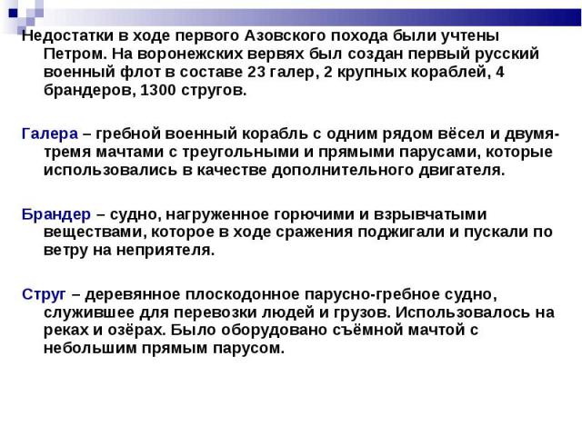 Недостатки в ходе первого Азовского похода были учтены Петром. На воронежских вервях был создан первый русский военный флот в составе 23 галер, 2 крупных кораблей, 4 брандеров, 1300 стругов.Галера – гребной военный корабль с одним рядом вёсел и двум…