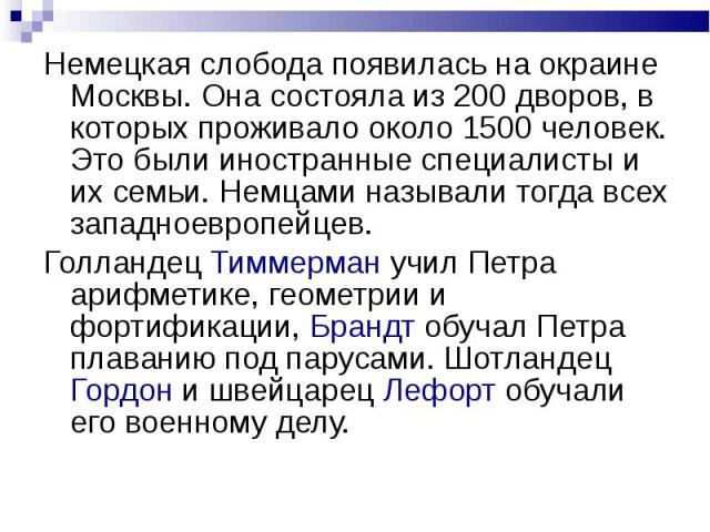 Немецкая слобода появилась на окраине Москвы. Она состояла из 200 дворов, в которых проживало около 1500 человек. Это были иностранные специалисты и их семьи. Немцами называли тогда всех западноевропейцев.Голландец Тиммерман учил Петра арифметике, г…