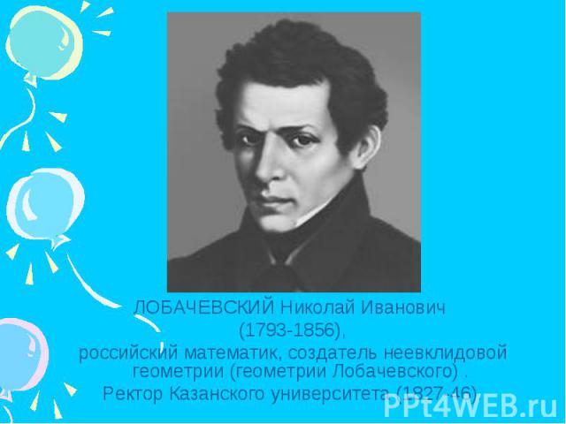 ЛОБАЧЕВСКИЙ Николай Иванович (1793-1856),российский математик, создатель неевклидовой геометрии (геометрии Лобачевского) . Ректор Казанского университета (1827-46).