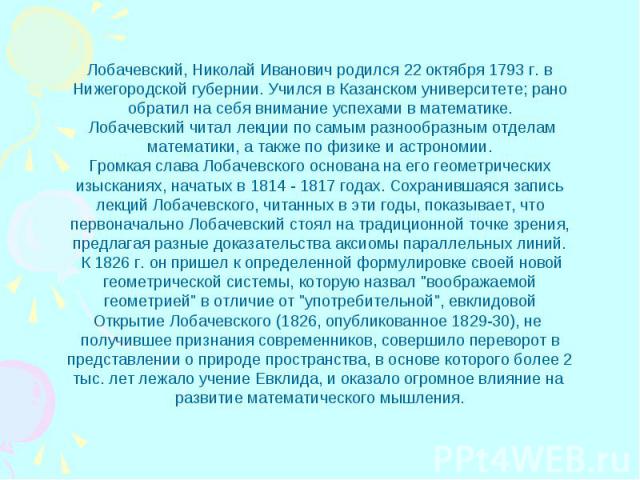 Лобачевский, Николай Иванович родился 22 октября 1793 г. вНижегородской губернии. Учился в Казанском университете; ранообратил на себя внимание успехами в математике. Лобачевский читал лекции по самым разнообразным отделамматематики, а также по физи…