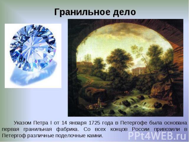 Гранильное дело Указом Петра I от 14 января 1725 года в Петергофе была основана первая гранильная фабрика. Со всех концов России привозили в Петергоф различные поделочные камни.
