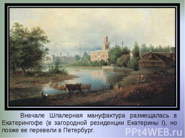 Вначале Шпалерная мануфактура размещалась в Екатерингофе (в загородной резиденции Екатерины I), но позже ее перевели в Петербург.