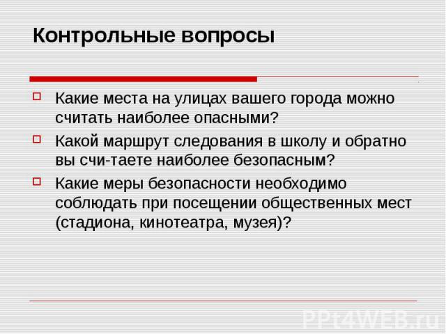 Контрольные вопросыКакие места на улицах вашего города можно считать наиболее опасными?Какой маршрут следования в школу и обратно вы считаете наиболее безопасным?Какие меры безопасности необходимо соблюдать при посещении общественных мест (стадиона,…