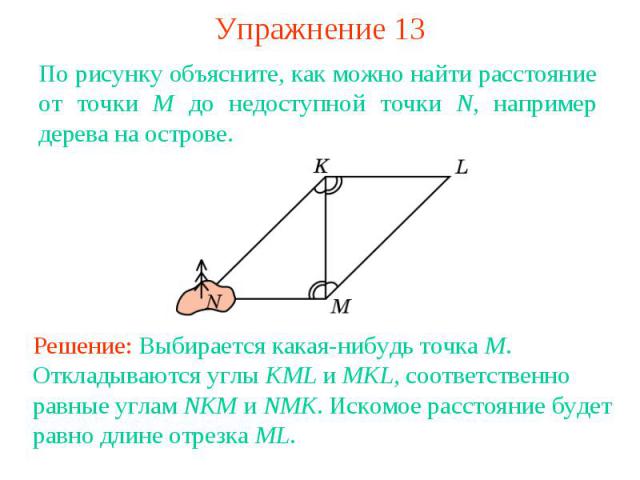 Упражнение 13По рисунку объясните, как можно найти расстояние от точки M до недоступной точки N, например дерева на острове. Решение: Выбирается какая-нибудь точка M. Откладываются углы KML и MKL, соответственно равные углам NKM и NMK. Искомое расст…