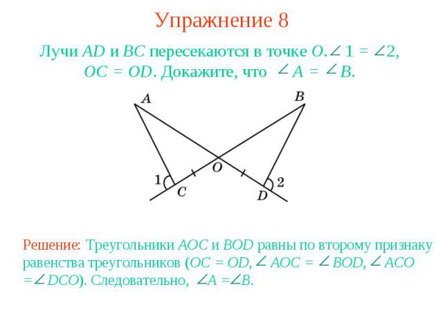 Упражнение 8Лучи AD и ВС пересекаются в точке О. 1 = 2, OC = OD. Докажите, что A = B.Решение: Треугольники AOC и BOD равны по второму признаку равенства треугольников (OC = OD, AOC = BOD, ACO = DCO). Следовательно, A = B.