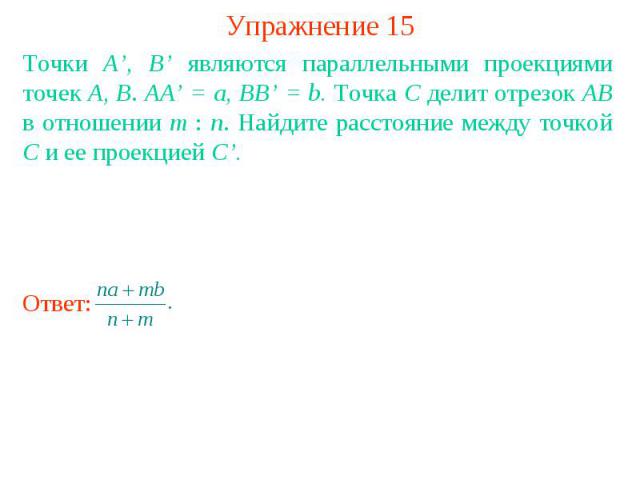 Упражнение 15Точки A’, B’ являются параллельными проекциями точек A, B. AA’ = a, BB’ = b. Точка C делит отрезок AB в отношении m : n. Найдите расстояние между точкой C и ее проекцией C’.