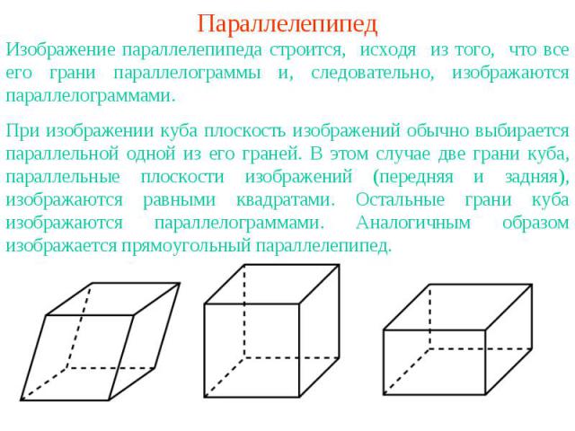 ПараллелепипедИзображение параллелепипеда строится, исходя из того, что все его грани параллелограммы и, следовательно, изображаются параллелограммами.При изображении куба плоскость изображений обычно выбирается параллельной одной из его граней. В э…