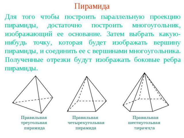 ПирамидаДля того чтобы построить параллельную проекцию пирамиды, достаточно построить многоугольник, изображающий ее основание. Затем выбрать какую-нибудь точку, которая будет изображать вершину пирамиды, и соединить ее с вершинами многоугольника. П…