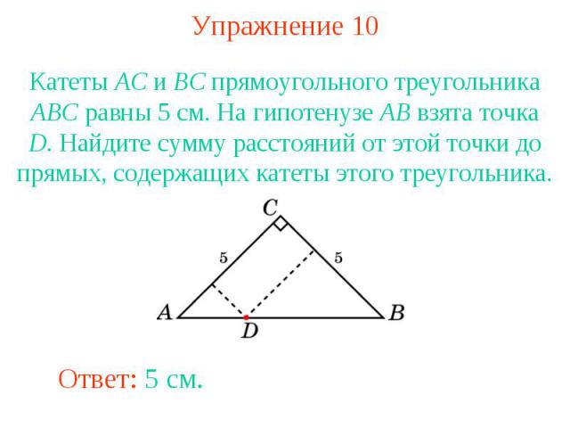 Упражнение 10Катеты AC и BC прямоугольного треугольника ABC равны 5 см. На гипотенузе AB взята точка D. Найдите сумму расстояний от этой точки до прямых, содержащих катеты этого треугольника.